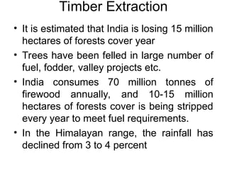 Timber Extraction
• It is estimated that India is losing 15 million
hectares of forests cover year
• Trees have been felled in large number of
fuel, fodder, valley projects etc.
• India consumes 70 million tonnes of
firewood annually, and 10-15 million
hectares of forests cover is being stripped
every year to meet fuel requirements.
• In the Himalayan range, the rainfall has
declined from 3 to 4 percent
 