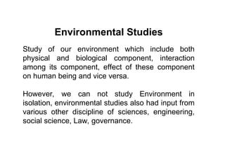 Environmental Studies
Study of our environment which include both
physical and biological component, interaction
among its component, effect of these component
on human being and vice versa.
However, we can not study Environment in
isolation, environmental studies also had input from
various other discipline of sciences, engineering,
social science, Law, governance.
 