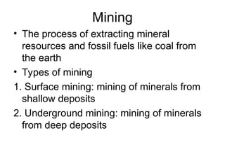 Mining
• The process of extracting mineral
resources and fossil fuels like coal from
the earth
• Types of mining
1. Surface mining: mining of minerals from
shallow deposits
2. Underground mining: mining of minerals
from deep deposits
 