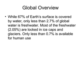 Global Overview
• While 67% of Earth’s surface is covered
by water, only less than 2.7% of global
water is freshwater. Most of the freshwater
(2.05%) are locked in ice caps and
glaciers. Only less than 0.7% is available
for human use
 