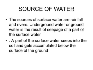 SOURCE OF WATER
• The sources of surface water are rainfall
and rivers. Underground water or ground
water is the result of seepage of a part of
the surface water
• . A part of the surface water seeps into the
soil and gets accumulated below the
surface of the ground
 