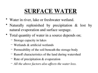 • Water in river, lake or freshwater wetland.
• Naturally replenished by precipitation & lost by
natural evaporation and surface seepage.
• Total quantity of water in a source depends on;
– Storage capacity in lakes
– Wetlands & artificial wetlands
– Permeability of the soil beneath the storage body
– Runoff characteristics of the land during watershed
– Rate of precipitation & evaporation
– All the above factors also affects the water loss.
SURFACE WATER
 