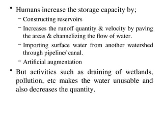 • Humans increase the storage capacity by;
– Constructing reservoirs
– Increases the runoff quantity & velocity by paving
the areas & channelizing the flow of water.
– Importing surface water from another watershed
through pipeline/ canal.
– Artificial augmentation
• But activities such as draining of wetlands,
pollution, etc makes the water unusable and
also decreases the quantity.
 