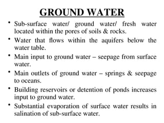 GROUND WATER
• Sub-surface water/ ground water/ fresh water
located within the pores of soils & rocks.
• Water that flows within the aquifers below the
water table.
• Main input to ground water – seepage from surface
water.
• Main outlets of ground water – springs & seepage
to oceans.
• Building reservoirs or detention of ponds increases
input to ground water.
• Substantial evaporation of surface water results in
salination of sub-surface water.
 