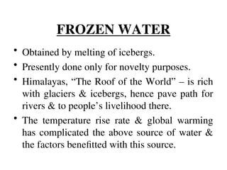FROZEN WATER
• Obtained by melting of icebergs.
• Presently done only for novelty purposes.
• Himalayas, “The Roof of the World” – is rich
with glaciers & icebergs, hence pave path for
rivers & to people’s livelihood there.
• The temperature rise rate & global warming
has complicated the above source of water &
the factors benefitted with this source.
 