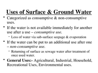 Uses of Surface & Ground Water
• Categorized as consumptive & non-consumptive
uses.
• If the water is not available immediately for another
use after a use – consumptive use.
– Loss of water via sub-surface seepage & evaporation
• If the water can be put to an additional use after one
– non-consumptive use.
– Returning of surface as sewage water after treatment of
once used water.
• General Uses:- Agricultural, Industrial, Household,
Recreational Uses, Environmental uses.
 