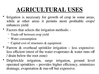 AGRICULTURAL USES
• Irrigation is necessary for growth of crop in some areas,
while at other areas it permits more profitable crops/
enhances yield.
• Factors that selects the irrigation methods: -
– Trade-off between crop yield
– Water consumption
– Capital cost of structures & equipment
• Furrow & overhead sprinkler irrigation – less expensive-
less efficient (most of the water evaporates & water runs off
/ drain below the root zone)
• Drip/trickle irrigation, surge irrigation, ground level
operated sprinklers – provides higher efficiency, minimizes
drainage, evaporation & run-off but expensive.
 