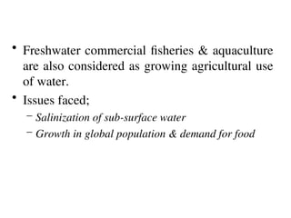 • Freshwater commercial fisheries & aquaculture
are also considered as growing agricultural use
of water.
• Issues faced;
– Salinization of sub-surface water
– Growth in global population & demand for food
 