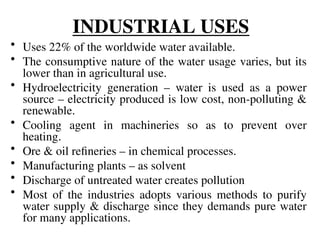 INDUSTRIAL USES
• Uses 22% of the worldwide water available.
• The consumptive nature of the water usage varies, but its
lower than in agricultural use.
• Hydroelectricity generation – water is used as a power
source – electricity produced is low cost, non-polluting &
renewable.
• Cooling agent in machineries so as to prevent over
heating.
• Ore & oil refineries – in chemical processes.
• Manufacturing plants – as solvent
• Discharge of untreated water creates pollution
• Most of the industries adopts various methods to purify
water supply & discharge since they demands pure water
for many applications.
 