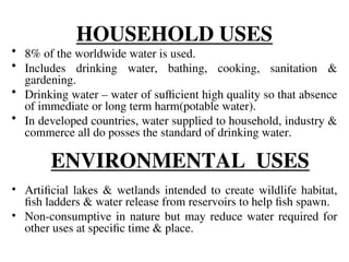 HOUSEHOLD USES
• 8% of the worldwide water is used.
• Includes drinking water, bathing, cooking, sanitation &
gardening.
• Drinking water – water of sufficient high quality so that absence
of immediate or long term harm(potable water).
• In developed countries, water supplied to household, industry &
commerce all do posses the standard of drinking water.
ENVIRONMENTAL USES
• Artificial lakes & wetlands intended to create wildlife habitat,
fish ladders & water release from reservoirs to help fish spawn.
• Non-consumptive in nature but may reduce water required for
other uses at specific time & place.
 