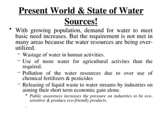 Present World & State of Water
Sources!
• With growing population, demand for water to meet
basic need increases. But the requirement is not met in
many areas because the water resources are being over-
utilized.
– Wastage of water in human activities.
– Use of more water for agricultural activites than the
required.
– Pollution of the water resources due to over use of
chemical fertilizers & pesticides
– Releasing of liquid waste to water streams by industries on
aiming their short term economic gain alone.
• Public awareness increases the pressure on industries to be eco-
sensitive & produce eco-friendly products.
.
 