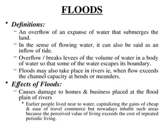 FLOODS
• Definitions:
– An overflow of an expanse of water that submerges the
land.
– In the sense of flowing water, it can also be said as an
inflow of tide.
– Overflow / breaks levees of the volume of water in a body
of water so that some of the water escapes its boundary.
– Floods may also take place in rivers ie, when flow exceeds
the channel capacity at bends or meanders.
• Effects of Floods:
– Causes damage to homes & business placed at the flood
plain of rivers
• Earlier people lived near to water, capitalizing the gains of cheap
& ease of travel commerce but nowadays inhabit such areas
because the perceived value of living exceeds the cost of repeated
periodic living.
 