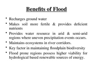 Benefits of Flood
• Recharges ground water
• Makes soil more fertile & provides deficient
nutrients
• Provides water resource in arid & semi-arid
regions where uneven precipitation events occurs.
• Maintains ecosystems in river corridors.
• Key factor in maintaining floodplain biodiversity
• Flood prone regions possess higher viability for
hydrological based renewable sources of energy.
 