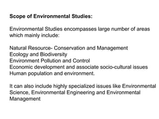Scope of Environmental Studies:
Environmental Studies encompasses large number of areas
which mainly include:
Natural Resource- Conservation and Management
Ecology and Biodiversity
Environment Pollution and Control
Economic development and associate socio-cultural issues
Human population and environment.
It can also include highly specialized issues like Environmental
Science, Environmental Engineering and Environmental
Management
 