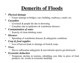 Demerits of Floods
• Physical damage
– Causes damage to bridges, cars, building, roadways, canals, etc.
• Casualties
– Livestock & people die due to drowning.
– Casualties due to epidemics & waterborne diseases.
• Contamination of water
– Scarcity of clean drinking water
• Diseases
– Spreading of waterborne diseases & unhygienic conditions
• Crop & food supplies
– Loss of harvest leads to shortage of food & crops.
• Trees
– Due to suffocation unhygienic & non-tolerant species get destroyed.
• Economic deduction
– Temporary decline in tourism, rebuilding cost, hike in price of food
products, etc. results in economic hardship.
 