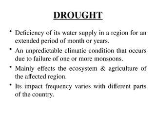 DROUGHT
• Deficiency of its water supply in a region for an
extended period of month or years.
• An unpredictable climatic condition that occurs
due to failure of one or more monsoons.
• Mainly effects the ecosystem & agriculture of
the affected region.
• Its impact frequency varies with different parts
of the country.
 