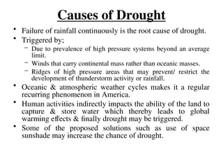 Causes of Drought
• Failure of rainfall continuously is the root cause of drought.
• Triggered by;
– Due to prevalence of high pressure systems beyond an average
limit.
– Winds that carry continental mass rather than oceanic masses.
– Ridges of high pressure areas that may prevent/ restrict the
development of thunderstorm activity or rainfall.
• Oceanic & atmospheric weather cycles makes it a regular
recurring phenomenon in America.
• Human activities indirectly impacts the ability of the land to
capture & store water which thereby leads to global
warming effects & finally drought may be triggered.
• Some of the proposed solutions such as use of space
sunshade may increase the chance of drought.
 