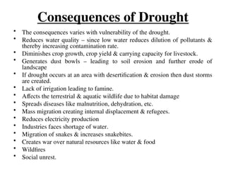 Consequences of Drought
• The consequences varies with vulnerability of the drought.
• Reduces water quality – since low water reduces dilution of pollutants &
thereby increasing contamination rate.
• Diminishes crop growth, crop yield & carrying capacity for livestock.
• Generates dust bowls – leading to soil erosion and further erode of
landscape
• If drought occurs at an area with desertification & erosion then dust storms
are created.
• Lack of irrigation leading to famine.
• Affects the terrestrial & aquatic wildlife due to habitat damage
• Spreads diseases like malnutrition, dehydration, etc.
• Mass migration creating internal displacement & refugees.
• Reduces electricity production
• Industries faces shortage of water.
• Migration of snakes & increases snakebites.
• Creates war over natural resources like water & food
• Wildfires
• Social unrest.
 