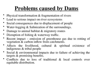 Problems caused by Dams
• Physical transformation & fragmentation of rivers
• Lead to serious impact on river ecosystems
• Social consequences due to displacement of people
• Water-logging & Salinization of the surroundings.
• Damage to animal habitat & migratory routes
• Disruption of fishing & waterway traffic.
• Recent impact – emission of greenhouse gas due to rotting of
vegetation & carbon inflow from catchments.
• Affects the livelihood, cultural & spiritual existence of
indigenous & tribal people
• Social & environmental impacts due to failure of achieving the
targets & promising benefits.
• Conflicts due to loss of traditional & local controls over
equitable distribution.
 