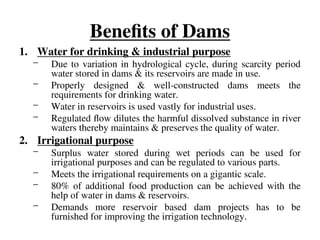 Benefits of Dams
1. Water for drinking & industrial purpose
– Due to variation in hydrological cycle, during scarcity period
water stored in dams & its reservoirs are made in use.
– Properly designed & well-constructed dams meets the
requirements for drinking water.
– Water in reservoirs is used vastly for industrial uses.
– Regulated flow dilutes the harmful dissolved substance in river
waters thereby maintains & preserves the quality of water.
2. Irrigational purpose
– Surplus water stored during wet periods can be used for
irrigational purposes and can be regulated to various parts.
– Meets the irrigational requirements on a gigantic scale.
– 80% of additional food production can be achieved with the
help of water in dams & reservoirs.
– Demands more reservoir based dam projects has to be
furnished for improving the irrigation technology.
 