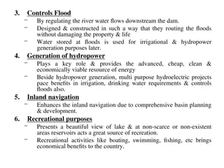 3. Controls Flood
– By regulating the river water flows downstream the dam.
– Designed & constructed in such a way that they routing the floods
without damaging the property & life
– Water stored at floods is used for irrigational & hydropower
generation purposes later.
4. Generation of hydropower
– Plays a key role & provides the advanced, cheap, clean &
economically viable resource of energy
– Beside hydropower generation, multi purpose hydroelectric projects
pace benefits in irrigation, drinking water requirements & controls
floods also.
5. Inland navigation
– Enhances the inland navigation due to comprehensive basin planning
& development.
6. Recreational purposes
– Presents a beautiful view of lake & at non-scarce or non-existent
areas reservoirs acts a great source of recreation.
– Recreational activities like boating, swimming, fishing, etc brings
economical benefits to the country.
 