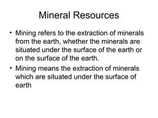 Mineral Resources
• Mining refers to the extraction of minerals
from the earth, whether the minerals are
situated under the surface of the earth or
on the surface of the earth.
• Mining means the extraction of minerals
which are situated under the surface of
earth
 