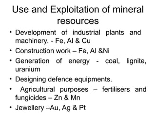 Use and Exploitation of mineral
resources
• Development of industrial plants and
machinery. - Fe, Al & Cu
• Construction work – Fe, Al &Ni
• Generation of energy - coal, lignite,
uranium
• Designing defence equipments.
• Agricultural purposes – fertilisers and
fungicides – Zn & Mn
• Jewellery –Au, Ag & Pt
 