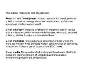 This subject had a wide field of application-
Research and Development: include research and development of
pollution control technology, clean fuel development, sustainable
agricultural practice, carbon credit
Green advocacy: Increase emphasis on implementation of various
acts and laws resulted in environmental lawyers, who could enforced
pollution, wildlife, forest protection related laws.
Green marketing : more emphasis on consumer good which are
more eco-friendly, Food products without contamination of pesticides,
insecticides. Increase use of products with ECO marks.
Green media: Mass media which include print media and electronic
media are Important means of spreading awareness about
environment pollution and conservation.
 