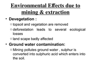 Environmental Effects due to
mining & extraction
• Devegetation :
o topsoil and vegetation are removed
o deforestation leads to several ecological
losses
o land scape badly affected
• Ground water contamination:
o Mining pollutes ground water , sulphur is
converted into sulphuric acid which enters into
the soil.
 