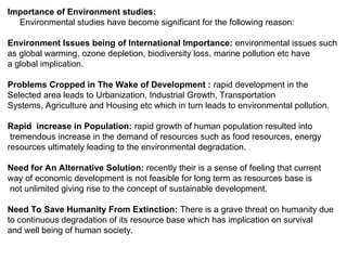 Importance of Environment studies:
Environmental studies have become significant for the following reason:
Environment Issues being of International Importance: environmental issues such
as global warming, ozone depletion, biodiversity loss, marine pollution etc have
a global implication.
Problems Cropped in The Wake of Development : rapid development in the
Selected area leads to Urbanization, Industrial Growth, Transportation
Systems, Agriculture and Housing etc which in turn leads to environmental pollution.
Rapid increase in Population: rapid growth of human population resulted into
tremendous increase in the demand of resources such as food resources, energy
resources ultimately leading to the environmental degradation.
Need for An Alternative Solution: recently their is a sense of feeling that current
way of economic development is not feasible for long term as resources base is
not unlimited giving rise to the concept of sustainable development.
Need To Save Humanity From Extinction: There is a grave threat on humanity due
to continuous degradation of its resource base which has implication on survival
and well being of human society.
 