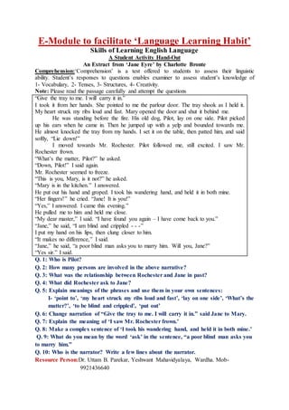 E-Module to facilitate ‘Language Learning Habit’
Skills of Learning English Language
A Student Activity Hand-Out
An Extract from ‘Jane Eyre’ by Charlotte Bronte
Comprehension:‘Comprehension’ is a test offered to students to assess their linguistic
ability. Student’s responses to questions enables examiner to assess student’s knowledge of
1- Vocabulary, 2- Tenses, 3- Structures, 4- Creativity.
Note: Please read the passage carefully and attempt the questions
“Give the tray to me. I will carry it in.”
I took it from her hands. She pointed to me the parlour door. The tray shook as I held it.
My heart struck my ribs loud and fast. Mary opened the door and shut it behind me.
He was standing before the fire. His old dog, Pilot, lay on one side. Pilot picked
up his ears when he came in. Then he jumped up with a yelp and bounded towards me.
He almost knocked the tray from my hands. I set it on the table, then patted him, and said
softly, “Lie down!”
I moved towards Mr. Rochester. Pilot followed me, still excited. I saw Mr.
Rochester frown.
“What’s the matter, Pilot?” he asked.
“Down, Pilot!” I said again.
Mr. Rochester seemed to freeze.
“This is you, Mary, is it not?” he asked.
“Mary is in the kitchen.” I answered.
He put out his hand and groped. I took his wandering hand, and held it in both mine.
“Her fingers!” he cried. “Jane! It is you!”
“Yes,” I answered. I came this evening.”
He pulled me to him and held me close.
“My dear master,” I said. “I have found you again – I have come back to you.”
“Jane,” he said, “I am blind and crippled - - -”
I put my hand on his lips, then clung closer to him.
“It makes no difference,” I said.
“Jane,” he said, “a poor blind man asks you to marry him. Will you, Jane?”
“Yes sir.” I said.
Q. 1: Who is Pilot?
Q. 2: How many persons are involved in the above narrative?
Q. 3: What was the relationship between Rochester and Jane in past?
Q. 4: What did Rochester ask to Jane?
Q. 5: Explain meanings of the phrases and use them in your own sentences:
I- ‘point to’, ‘my heart struck my ribs loud and fast’, ‘lay on one side’, ‘What’s the
matter?’, ‘to be blind and crippled’, ‘put out’
Q. 6: Change narration of “Give the tray to me. I will carry it in.” said Jane to Mary.
Q. 7: Explain the meaning of ‘I saw Mr. Rochester frown.’
Q. 8: Make a complex sentence of ‘I took his wandering hand, and held it in both mine.’
Q. 9: What do you mean by the word ‘ask’ in the sentence, “a poor blind man asks you
to marry him.”
Q. 10: Who is the narrator? Write a few lines about the narrator.
Resource Person:Dr. Uttam B. Parekar, Yeshwant Mahavidyalaya, Wardha. Mob-
9921436640
 