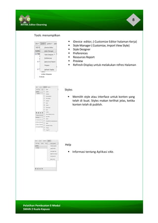 8
Pelatihan	Pembuatan	E-Modul	
SMAN	2	Kuala	Kapuas	
XHTML	Editor	Elearning	
	
	
	
Tools	menampilkan	
§ iDevice	 editor,	(	Customize	Editor	halaman	Kerja)	
§ Style	Manager	(	Customize,	Import	View	Style)	
§ Style	Designer	
§ Preferences	
§ Resources	Report	
§ Preview	
§ Refresh	Display	untuk	melakukan	refres	Halaman	
	
	
	
Styles	
§ Memilih	style	atau	interface	untuk	konten	yang	
telah	di	buat.	Styles	makan	terlihat	jelas,	ketika	
konten	telah	di	publish.	
	
	
	
	
	
	
	
Help	
§				Informasi	tentang	Aplikasi	eXe.	
	
	
	
	
	
	
	
	
 