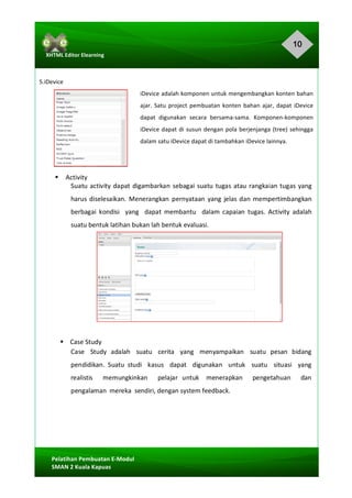 10
Pelatihan	Pembuatan	E-Modul	
SMAN	2	Kuala	Kapuas	
XHTML	Editor	Elearning	
	
	
	
5.iDevice	
iDevice	adalah	komponen	untuk	mengembangkan	konten	bahan	
ajar.	Satu	project	pembuatan	konten	bahan	ajar,	dapat	iDevice	
dapat	 digunakan	 secara	 bersama-sama.	 Komponen-komponen	
iDevice	dapat	di	susun	dengan	pola	berjenjanga	(tree)	sehingga	
dalam	satu	iDevice	dapat	di	tambahkan	iDevice	lainnya.	
	
	
§ Activity	
Suatu	activity	dapat	digambarkan	sebagai	suatu	tugas	atau	rangkaian	tugas	yang	
harus	diselesaikan.	 Menerangkan	 pernyataan	 yang	jelas	dan	mempertimbangkan		
berbagai	 kondisi	 	 yang	 	 dapat	 membantu	 	 dalam	 capaian	 tugas.	 Activity	 adalah	
suatu	bentuk	latihan	bukan	lah	bentuk	evaluasi.	
	
	
	
	
	
	
	
	
§				Case	Study	
Case	 	 Study	 adalah	 	 suatu	 	 cerita	 	 yang	 	 menyampaikan	 	 suatu	 pesan	 bidang	
pendidikan.	 Suatu	 studi	 	 kasus	 	 dapat	 	 digunakan	 	 untuk	 	 suatu	 	 situasi	 	 yang	
realistis	 	 	 memungkinkan	 	 	 pelajar	 untuk	 	 menerapkan	 	 	 pengetahuan	 	 	 dan	
pengalaman	 mereka		sendiri,	dengan	system	feedback.	
	
	
	
	
 