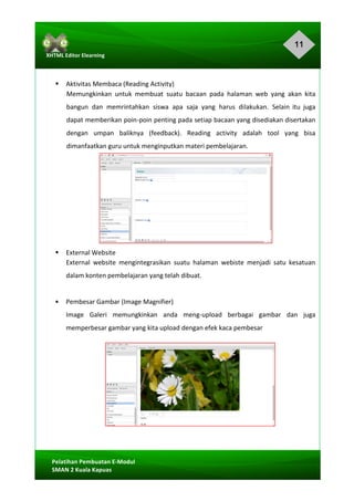 11
Pelatihan	Pembuatan	E-Modul	
SMAN	2	Kuala	Kapuas	
XHTML	Editor	Elearning	
	
	
	
§ Aktivitas	Membaca	(Reading	Activity)	
Memungkinkan	 untuk	 membuat	 suatu	 bacaan	 pada	 halaman	 web	 yang	 akan	 kita	
bangun	 dan	 memrintahkan	 siswa	 apa	 saja	 yang	 harus	 dilakukan.	 Selain	 itu	 juga	
dapat	memberikan	poin-poin	penting	pada	setiap	bacaan	yang	disediakan	disertakan	
dengan	 umpan	 baliknya	 (feedback).	 Reading	 activity	 adalah	 tool	 yang	 bisa	
dimanfaatkan	guru	untuk	menginputkan	materi	pembelajaran.	
	
	
	
	
	
	
	
	
§ External	Website	
External	 website	 mengintegrasikan	 suatu	 halaman	 webiste	 menjadi	 satu	 kesatuan	
dalam	konten	pembelajaran	yang	telah	dibuat.	
	
§ Pembesar	Gambar	(Image	Magnifier)	
Image	 Galeri	 memungkinkan	 anda	 meng-upload	 berbagai	 gambar	 dan	 juga	
memperbesar	gambar	yang	kita	upload	dengan	efek	kaca	pembesar	
	
	
	
	
	
	
 