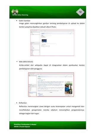 12
Pelatihan	Pembuatan	E-Modul	
SMAN	2	Kuala	Kapuas	
XHTML	Editor	Elearning	
	
	
§				Galeri	Gambar	
Image	 galeri	 memungkinkan	 gambar	 tentang	 pembelajaran	 di	 upload	 ke	 dalam	
konten	yang	bisa	dijadikan	sebuah	album	fhoto.	
	
	
	
	
	
	
	
	
	
	
§ Wiki	(Wiki	Article)	
Artike-artikel	 dari	 wikipedia	 dapat	 di	 integrasikan	 dalam	 pembuatan	 konten	
pembelajaran	oleh	pengguna.	
	
	
	
	
	
	
§				Reflection	
Reflection	 menerangkan	 siswa	 dengan	 suatu	 kesempatan	 untuk	 mengamati	 dan	
merefleksikan	 pengamatan	 mereka	 sebelum	 menampilkan	 pengamatannya	
sebagai	bagian	dari	tugas.	
	
 