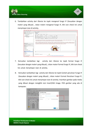 17
Pelatihan	Pembuatan	E-Modul	
SMAN	2	Kuala	Kapuas	
XHTML	Editor	Elearning	
	
	
	
6.		 Tambahkan	 activity	 dari	 iDevice	 ke	 topik	 mengenal	 fungsi	 IF	 (Sesuaikan	 dengan	
materi	 yang	 dibuat)	 ,	 isikan	 materi	 mengenal	 fungsi	 IF,	 klik	 icon	 check	 list	 untuk	
menyimpan	isian	di	activity.	
	
	
	
	
	
	
	
	
	
7.			Kemudian		 tambahkan		 lagi					activity		 dari		 iDevice		 ke		 topik		 format		 fungsi		 IF	
(Sesuakan	dengan	materi	yang	dibuat)	,	isikan	materi	format	fungsi	IF,	klik	icon	check	
list	 untuk	 menyimpan	 isian	 di	 activity.	 	
8.		 Kemudian	tambahkan	lagi		activity	dari	iDevice	ke	topik	Contoh	penulisan	Fungsi	IF	
(Sesuakan	dengan	materi	yang	dibuat)	,	isikan	materi	Format	Penulisan	Fungsi	IF,	
klik	icon	check	list	untuk	menyimpan	isian	di	activity.	Insertkan	gambar	pada	media	
yang	 dibuat	 dengan	 mengklik	 icon	 Insert/Edit	 Image.	 Pilih	 gambar	 yang	 ada	 di	
komputer.		
	
	
	
	
	
	
	
	
Cari/Pilih	Gambar	
 