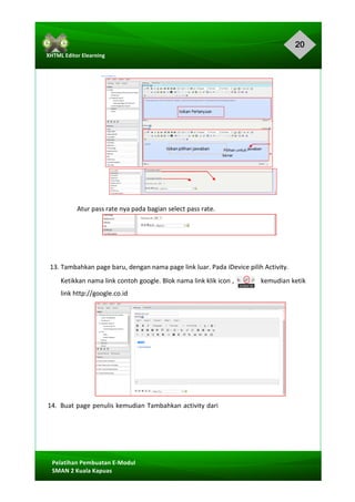 20
Pelatihan	Pembuatan	E-Modul	
SMAN	2	Kuala	Kapuas	
XHTML	Editor	Elearning	
	
	
	
	
	
	
	
	
	
	
	
	
	
Atur	pass	rate	nya	pada	bagian	select	pass	rate.	
	
	
	
	
13.	Tambahkan	page	baru,	dengan	nama	page	link	luar.	Pada	iDevice	pilih	Activity.	
Ketikkan	nama	link	contoh	google.	Blok	nama	link	klik	icon		,																kemudian	ketik	
link	http://google.co.id	
	
	
	
	
	
	
	
	
14.		Buat	page	penulis	kemudian	Tambahkan	activity	dari		
	
	
 