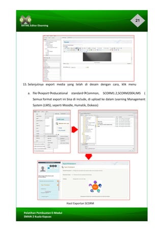 21
Pelatihan	Pembuatan	E-Modul	
SMAN	2	Kuala	Kapuas	
XHTML	Editor	Elearning	
	
	
	
	
	
	
	
	
	
	
	
15.	Selanjutnya			export			media			yang			telah			di			desain			dengan			cara,			klik			menu	
a. fileàexportàeducational	 standardàCommon,	 SCORM1.2,SCORM2004,IMS	 (	
Semua	format	export	ini	bisa	di	include,	di	upload	ke	dalam	Learning	Management	
System	(LMS),	seperti	Moodle,	Humatik,	Dokeos)	
	
	
	
	
	
	
	
	
	
	
	
Hasil	Exportan	SCORM	
 