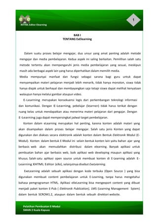 1
Pelatihan	Pembuatan	E-Modul	
SMAN	2	Kuala	Kapuas	
XHTML	Editor	Elearning	
	
	
BAB	I	
TENTANG	ExElearning	
	
Dalam	 suatu	 proses	 belajar	 mengajar,	 dua	 unsur	 yang	 amat	 penting	 adalah	 metode	
mengajar	dan	 media	pembelajaran.	Kedua	 aspek	ini	saling	berkaitan.	Pemilihan	 salah	 satu	
metode		tertentu		akan		mempengaruhi	 jenis	 media	 pembelajaran		yang	 sesuai,	 meskipun	
masih	ada	berbagai	aspek	lain	yang	harus	diperhatikan	dalam	memilih	media.	
Media			mempunyai			manfaat			dan			fungsi			sebagai			sarana			bagi			guru			untuk			dapat	
menyampaikan	materi	pelajaran	menjadi	lebih	menarik,	tidak	hanya	monoton,	siswa	 tidak	
hanya	diajak	untuk	berhayal	dan	membayangkan	saja	tetapi	siswa	dapat	melihat	kenyataan	
walaupun	hanya	melalui	gambar	ataupun	video.	
E-Learning		merupakan		konsekuensi		logis		dari		perkembangan		teknologi		informasi	
dan	 komunikasi.	 Dengan	 E-Learning,	 pebelajar	 (learner)	 tidak	 harus	 terikat	 dengan	
ruang	 kelas	 untuk	mendapatkan	 atau	 menerima	materi	 pelajaran	 dari	 pengajar.	 Dengan	
E-Learning	juga	dapat	mempersingkat	jadwal	target	pembelajaran.	
Konten	 dalam	 eLearning	 merupakan	 hal	 penting,	 karena	 konten	 adalah	 materi	 yang	
akan	 disampaikan	 dalam	 proses	 belajar	 mengajar.	 Salah	 satu	 jenis	 Konten	 yang	 dapat	
digunakan	dan	diakses	secara	elektronik	adalah	konten	dalam	Bentuk	Elektronik	Modul	(E-
Modul).	 Konten	 dalam	bentuk	E-Modul	ini	 selain	bentuk	konten	lain	yaitu	bahan	 ajar	 yang	
berbasis	 web	 	 akan	 	 memudahkan	 	 distribusi	 	 dalam	 elearning.	 Banyak	 aplikasi	 untuk	
pembuatan	 bahan	 ajar	 berbasis	 web,	 baik	 aplikasi	 web	 developing	 maupun	 aplikasi	 yang	
khusus.	Salah	satu		aplikasi		open		source		untuk		membuat		konten		di		E-Learning		adalah		E-
Learning	XHTML	Editor	(eXe),	selanjutnya	disebut	ExeLearning.	
	ExeLearning	 adalah	 sebuah	 aplikasi	 dengan	 kode	 terbuka	 (Open	 Source	 )	 yang	 bisa	
digunakan	 membuat	 content	 pembelajaran	 untuk	 E-Learning,	 tanpa	 harus	 mengetahui	
bahasa	 pemgrograman	 HTML.	 Aplikasi	 eXeLearning	 bisa	 mengexport	 content	 yang	 dibuat	
menjadi	paket	konten	E-Pub	(	Elektronik	Publication),	LMS	(Learning	Management		Sytem)	
dalam	 bentuk	 SCROM1.2,	 ataupun	 dalam	 bentuk	 sebuah	 direktori	website.			
 