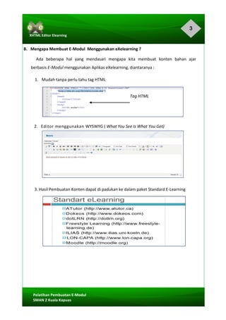3
Pelatihan	Pembuatan	E-Modul	
SMAN	2	Kuala	Kapuas	
XHTML	Editor	Elearning	
	
	
B.			Mengapa	Membuat	E-Modul		Menggunakan	eXelearning	?	
Ada	 beberapa	 hal	 yang	 mendasari	 mengapa	 kita	 membuat	 konten	 bahan	 ajar		
berbasis	E-Modul	menggunakan	Aplikas	eXelearning,	diantaranya	:	
1.			Mudah	tanpa	perlu	tahu	tag	HTML	
	
Tag	HTML	
	
	
	
2.			Editor	menggunakan	WYSWYG	(	What	You	See	Is	What	You	Get)	
	
	
	
	
	
	
	
3.	Hasil	Pembuatan	Konten	dapat	di	padukan	ke	dalam	paket	Standard	E-Learning	
	
	
	
	
	
	
	
	
	
	
	
	
 