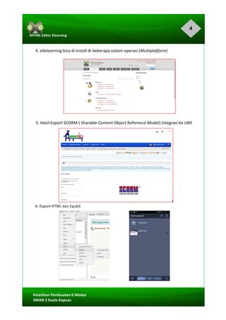 4
Pelatihan	Pembuatan	E-Modul	
SMAN	2	Kuala	Kapuas	
XHTML	Editor	Elearning	
	
	
	
4.	eXelearning	bisa	di	install	di	beberapa	sistem	operasi	(Multiplatform)	
	
	
	
	
	
	
	
	
5.	Hasil	Export	SCORM	(	Sharable	Content	Object	Reference	Model)	Integrasi	Ke	LMS	
	
	
	
	
	
	
	
	
	
	
6.	Export	HTML	dan	Epub3	
	
	 	
	
	
	
	
	
	
	
	
 