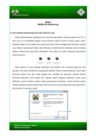 5
Pelatihan	Pembuatan	E-Modul	
SMAN	2	Kuala	Kapuas	
XHTML	Editor	Elearning	
	
BAB II
MEMULAI eXelearning
A.	User	Interface	eXeLearning	versi	eXe-install-2.1.1.zip	
Dalam	perkembangan	aplikasinya	versi	eXe	learning	terbaru	sekarang	adalah	versi	2.1.1.	
Versi	Exe	2.1.1	kompetible	dengan	semua	browser	seperti	chrome,	mozilla,	opera,	safari,	
berbeda	dengan	versi	sebelumnya	yang	hanya	bisa	di	load	menggunakan	browsern	mozilla	
saja.	Sebelum	pembuatan	Bahan	Ajar	dilakukan,	terlebih	dahulu	dilakukan	proses	instalasi	
aplikasi		eXelearning		yang		telah		disediakan,		atau		dapat		di		unduh		langsung		pada	alamat	
exelearning.net.	
	
	
Pada	 gambar	 di	 atas	 terdapat	 beberapa	 jenis	 Aplikasi	 eXe	 Learning	 yang	 bisa	 kita	
gunakan,	eXe	jenis	Portable	bisa	langsung	di	jalankan	melalui	media	komputer,	atau	media	
eksternal	 seperti	 usb.	 eXe	 install	 aplikasi	 kita	 installkan	 ke	 komputer	 terlebih	 dahulu	
kemudian	 dijalankan.	 eXe	 ready2	 Run	 aplikasi	 dapat	 langsung	 dijalankan	 tanpa	 perlu	
dilakukan	 proses	 instalasi	 melalui	 media	 penyimpanan	 komputer.	 Untuk	 memulai	 proses	
instalasi	silahkan	ekstrak	terlebih	dahulu	file	Install_211.zip	Kemudian	klik	2	kali	pada	INTEF-
eXe-install-2.1.1.exe	dan	install.	
 