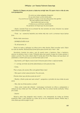 EMOções – por: Tassiele Viebrantz Cassuriaga
Capítulo 12: Espere um pouco e deixe-me corrigir isso. Eu quero viver a vida de uma
nova perspectiva.
Eu sinto as ondas salgadas chegando
Eu as sinto bater contra minha pele
E eu sorrio ao respirar, porque eu sei que elas nunca irão ganhar
Há uma neblina sobre minha TV
Que muda tudo que eu vejo
E talvez se eu continuar assistindo
Eu perderei os traços que me preocupam.
- Pedro, levanta! Você vai se atrasar! Se não levantar em cinco minutos vou deixar
seus irmãos te jogarem água.
- Foda - se – sussurrei baixinho pra minha mãe não ouvir e arrancar meus dentes
fora.
Minha visão escureceu.
- PEDRO! JÁ SÃO 07:25!
- Tá, tá! Levantei, ó!
Sentei na cama e esfreguei os olhos com a mão direita. Odeio acordar cedo. Odeio
ter aula de manhã. Adolescentes foram feitos para dormir até o meio - dia!
Sonolento, levantei da cama e sai do quarto para o banheiro. Usei o banheiro,
escovei os dentes e lavei o rosto. Voltando para meu quarto troquei de roupa, penteei o
cabelo e pronto. Viu como é fácil, mãe? E ainda são 07:43. Mas nãaao, tem que fazer um
escândalo e insistir para que eu acorde mais cedo a toa!
- Que bonito, ein? Agora você só tem 6 minutos para tomar o café da manhã.
- 7 – corrigi, sorrindo de forma debochada ao vê-la puta da vida.
- Coma.
Fitei a mesa e fiz careta. Pão com geléia! Odeio isso!
- Não quero comer essa porcaria. Vou pra aula.
Preciso dizer que ela ficou puta de novo?
- Manhê, o Pedro pode sair sem comer? - perguntou o pirralho do meu irmão de seis
anos.
- Não, não vai. Pode sentar e comer!
- Cara, como vocês são chatos! - resmunguei revirando os olhos e estapeando a
cabeça de meu irmão por trás. -Pirralho idiota. Não vou comer merda nenhuma. Tchau
pra vocês.
- Pedro!
Deixei-a para trás xingando meio mundo e me ameaçando de todas as formas
possíveis. Mas, e daí? Quando eu voltar ela já vai ter esquecido mesmo. Minha mãe é
uma chata que adora pegar no pé!
100

 