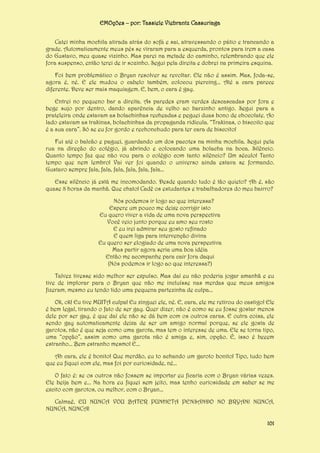 EMOções – por: Tassiele Viebrantz Cassuriaga
Catei minha mochila atirada atrás do sofá e sai, atravessando o pátio e trancando a
grade. Automaticamente meus pés se viraram para a esquerda, prontos para irem a casa
do Gustavo, meu quase vizinho. Mas parei na metade do caminho, relembrando que ele
fora suspenso, então terei de ir sozinho. Segui pela direita e dobrei na primeira esquina.
Foi bem problemático o Bryan resolver se revoltar. Ele não é assim. Mas, foda-se,
agora é, né. E ele mudou o cabelo também, colocou piercing... Até a cara parece
diferente. Deve ser mais maquiagem. E, bem, o cara é gay.
Entrei no pequeno bar a direita. As paredes eram verdes descascadas por fora e
bege sujo por dentro, dando aparência de velho ao barzinho antigo. Segui para a
prateleira onde estavam as bolachinhas recheadas e peguei duas bono de chocolate. Ao
lado estavam as trakinas, bolachinhas da propaganda ridícula. “Trakinas, o biscoito que
é a sua cara”. Só se eu for gordo e rechonchudo para ter cara de biscoito!
Fui até o balcão e paguei, guardando um dos pacotes na minha mochila. Segui pela
rua na direção do colégio, já abrindo e colocando uma bolacha na boca. Silêncio.
Quanto tempo faz que não vou para o colégio com tanto silêncio? Um século! Tanto
tempo que nem lembro! Vai ver foi quando o universo ainda estava se formando.
Gustavo sempre fala, fala, fala, fala, fala, fala...
Esse silêncio já está me incomodando. Desde quando tudo é tão quieto? Ah é, são
quase 8 horas da manhã. Que chato! Cadê os estudantes e trabalhadores do meu bairro?
Nós podemos ir logo ao que interessa?
Espere um pouco me deixe corrigir isto
Eu quero viver a vida de uma nova perspectiva
Você veio junto porque eu amo seu rosto
E eu irei admirar seu gosto refinado
E quem liga para intervenção divina
Eu quero ser elogiado de uma nova perspectiva
Mas partir agora seria uma boa idéia
Então me acompanhe para cair fora daqui
(Nós podemos ir logo ao que interessa?)
Talvez tivesse sido melhor ser expulso. Mas daí eu não poderia jogar amanhã e eu
tive de implorar para o Bryan que não me incluísse nas merdas que meus amigos
fizeram, mesmo eu tendo tido uma pequena partezinha de culpa...
Ok, ok! Eu tive MUITA culpa! Eu xinguei ele, né. E, cara, ele me retirou do castigo! Ele
é bem legal, tirando o fato de ser gay. Quer dizer, não é como se eu fosse gostar menos
dele por ser gay, é que daí ele não se dá bem com os outros caras. E outra coisa, ele
sendo gay automaticamente deixa de ser um amigo normal porque, se ele gosta de
garotos, não é que seja como uma garota, mas tem o interesse de uma. Ele se torna tipo,
uma “opção”, assim como uma garota não é amiga e, sim, opção. É, isso é beeem
estranho... Bem estranho mesmo! E...
Ah cara, ele é bonito! Que merdão, eu to achando um garoto bonito! Tipo, tudo bem
que eu fiquei com ele, mas foi por curiosidade, né...
O fato é: se os outros não fossem se importar eu ficaria com o Bryan várias vezes.
Ele beija bem e... Na hora eu fiquei sem jeito, mas tenho curiosidade em saber se me
excito com garotos, ou melhor, com o Bryan...
Calmaê, EU NUNCA VOU BATER PUNHETA PENSANDO NO BRYAN! NUNCA,
NUNCA, NUNCA!
101

 