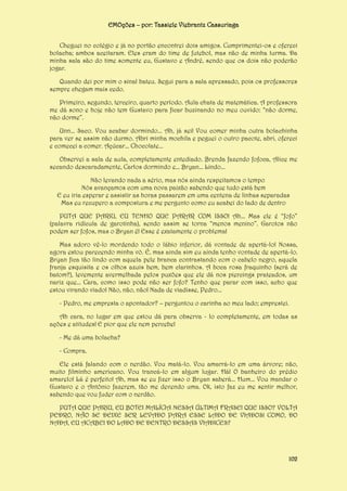 EMOções – por: Tassiele Viebrantz Cassuriaga
Cheguei no colégio e já no portão encontrei dois amigos. Cumprimentei-os e ofereci
bolacha; ambos aceitaram. Eles eram do time de futebol, mas não de minha turma. Da
minha sala são do time somente eu, Gustavo e André, sendo que os dois não poderão
jogar.
Quando dei por mim o sinal bateu. Segui para a sala apressado, pois os professores
sempre chegam mais cedo.
Primeiro, segundo, terceiro, quarto período. Aula chata de matemática. A professora
me dá sono e hoje não tem Gustavo para ficar buzinando no meu ouvido: “não dorme,
não dorme”.
Unn... Saco. Vou acabar dormindo... Ah, já sei! Vou comer minha outra bolachinha
para ver se assim não durmo. Abri minha mochila e peguei o outro pacote, abri, ofereci
e comecei a comer. Açúcar... Chocolate...
Observei a sala de aula, completamente entediado. Brenda fazendo fofoca, Alice me
secando descaradamente, Carlos dormindo e... Bryan... Lindo...
Não levando nada a sério, mas nós ainda respeitamos o tempo
Nós avançamos com uma nova paixão sabendo que tudo está bem
E eu iria esperar e assistir as horas passarem em uma centena de linhas separadas
Mas eu recupero a compostura e me pergunto como eu acabei do lado de dentro
PUTA QUE PARIU, EU TENHO QUE PARAR COM ISSO! Ah... Mas ele é “fofo”
(palavra ridícula de garotinha), sendo assim se torna “menos menino”. Garotos não
podem ser fofos, mas o Bryan é! Esse é exatamente o problema!
Mas adoro vê-lo mordendo todo o lábio inferior, dá vontade de apertá-lo! Nossa,
agora estou parecendo minha vó. É, mas ainda sim eu ainda tenho vontade de apertá-lo.
Bryan fica tão lindo com aquela pele branca contrastando com o cabelo negro, aquela
franja esquisita e os olhos azuis bem, bem clarinhos. A boca rosa fraquinho (será de
batom?), levemente avermelhada pelos puxões que ele dá nos piercings prateados, um
nariz que... Cara, como isso pode não ser fofo? Tenho que parar com isso, acho que
estou virando viado! Não, não, não! Nada de viadisse, Pedro...
- Pedro, me empresta o apontador? – perguntou o carinha ao meu lado; emprestei.
Ah cara, no lugar em que estou dá para observa - lo completamente, em todas as
ações e atitudes! E pior que ele nem percebe!
- Me dá uma bolacha?
- Compra.
Ele está falando com o nerdão. Vou matá-lo. Vou amarrá-lo em uma árvore; não,
muito filminho americano. Vou trancá-lo em algum lugar. Há! O banheiro do prédio
amarelo! Lá é perfeito! Ah, mas se eu fizer isso o Bryan saberá... Hum... Vou mandar o
Gustavo e o Antônio fazerem, tão me devendo uma. Ok, isto faz eu me sentir melhor,
sabendo que vou fuder com o nerdão.
PUTA QUE PARIU, EU BOTEI MALÍCIA NESSA ÚLTIMA FRASE! QUE ISSO? VOLTA
PEDRO, NÃO SE DEIXE SER LEVADO PARA ESSE LADO DE VIADOS! COMO, DO
NADA, EU ACABEI DO LADO DE DENTRO DESSAS VIADICES?

102

 