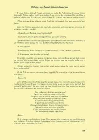 EMOções – por: Tassiele Viebrantz Cassuriaga
O sinal bateu. Vitória! Fiquei acordado na aula de Matemática! E agora temos
Educação Física, melhor matéria de todas. O sor entrou, fez chamada, blá, blá, blá e a
palavra mágica: rua! Preciso dizer que todos se atropelaram para sair ao mesmo tempo?
- Você tem que jogar alguma coisa Erick, se não poderá ficar com uma nota bem
baixa.
Cotovelei Antônio que estava do meu lado, chamando a atenção para a conversa do
sor com o nerdão - merdão.
- Ah, professor! Terei de jogar logo futebol?
- Exatamente. Assim ganha mais pontos do que outro esporte.
Opa! Maravilha! O nerdão vai jogar! Olhei para Antônio com um sorriso diabólico e
ele retribuiu. Obvio que eu iria fud... Acabar com ele! (mente, não me traia).
- E você, Bryan?
Estranhamente Bryan ficou quieto. Normalmente ele recusa - se sem pestanejar.
- O Bryan pode fazer torcida, não pode?
Aí nerdão, você não sabe que só porque ele é gay não signifique que ele fará coisas
de menina? Ok, só sei disso porque Bryan me contou, mas ele também anda com o
Bryan, então também deve saber!
- Deixei as garotas fazerem hoje, então, se ele quiser, pode. Se outro garoto quiser
fazer também pode.
Ah há! O Bryan nunca vai querer fazer torcida! Ele nega até a morte ter semelhança
com garot...
- Hum... Ok!
Como é? Ele concordou? Que gay! Sei que ele é gay, mas não sabia que ele age como
mulherzinha! Nossa Bryan, você decaiu muito! Como assim vai agir como garota? Que
merda! E sabe o pior? Eu quero que ele faça torcida pra mim! Mas as garotas sempre
fazem, então obviamente ele também irá fazer.
Nós podemos ir logo ao que interessa?
Espere um pouco me deixe corrigir isto
Eu quero viver a vida de uma nova perspectiva
Você veio junto porque eu amo seu rosto
E eu irei admirar seu gosto refinado
E quem liga para intervenção divina
Eu quero ser elogiado de uma nova perspectiva
Mas partir agora seria uma boa idéia
Então me acompanhe em cair fora daqui
Me acompanhe em cair fora daqui
- Pedro.
Ah é, estavam escolhendo os times. Claro que eu fui o primeiro a ser escolhido, pois
sou fodástico! O melhor jogador! E depois de mim o Gustavo, mas ele foi suspenso, né. E
o nerdão será escolhido por último.

103

 