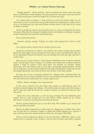 EMOções – por: Tassiele Viebrantz Cassuriaga
- Chegaê pessoal! - chamei Antônio e mais uns garotos de minha turma para mais
perto e combinamos nossa maldade. Tem que parecer ser sem querer para que nenhum
de nós seja levado para a diretoria. Magina só eu perder meu jogo!
Ok, voltamos para a quadra e o jogo continuou normal. Fui ficando cada vez com
mais raiva ao ouvir e ter de aturar ver a minha torcida ser voltada para o nerdão. Porra,
ele é só um merda que não joga nada! Minhas meninas estão do lado dele só por causa
do Bryan revoltado.
Desviei a atenção do jogo só um pouquinho para ver o que a torcida fazia que estava
tão quieta. Ahh, não! Vai se fuder! O nerdão idiota tá conversando com Bryan e puxando
ele pelo braço! Isso não pode! Não pode! Ainda não...
Ele só pode tá brincando!
- Meninos, prestem atenção: O Bryan vai jogar, então peguem leve. Entra no time
daqui.
O sor apontou para a direita: time do nerdão; contra o meu.
Os garotos reclamaram e só faltou o sor mandar todo mundo se fuder. Que merda! O
Bryan não sabe jogar, ele vai se machucar! E por que eu estou me importando logo que
ele se machuque? Deveria me importar que ele estrague meu precioso jogo, mas isso o
nerdão já faz.
Mais uma vez o jogo continuou. Tentei joguei normalmente, mas os garotos estavam
super a fim de jogar a bola no Bryan e no nerdão. Eles estavam ali na lateral direita da
quadra e longe do tumulto, como quem grita “me acertem, me acertem”. Bryan
apavorado, sem uma mínima noção do que fazer. As garotas estavam fazendo torcida
pra ele enquanto o nerdão tentava explicar como jogar, ridiculamente. Nerds não servem
para jogar futebol! Sor, pelo Amor de Deus, hora de tirar o lixo! Vaza, nerdão.
Ah cara, isso vai ser um grande desastre! Se o Bryan tentar os garotos vão cair
matando! Oh lá, ele vai tentar mesmo! E levou uma cotovelada do Jonatas. Sério? Ele vai
cair para trás só por causa disso? Ih, o nerdão segurou ele.
- Ohhhh, o Bryan conseguiu outro namoradinho!
É claro que os garotos não iam deixar essa passar, né. Debocharam muito. Do
nerdão eu até acho graça, mas o Bryan... Ele não fez nada de errado, porra! Só porque o
garoto é gay não saem do pé dele. Já o nerdão é ridículo e se acha, tem mais que levar
uma surra.
- Bryan não é meu namorado e eu não sou gay. Se fosse não teria problemas para
admitir, pois já zoam comigo por ser nerd mesmo. Então, deixem de ser idiotas
ignorantes e cuidem de seus próprios interesses duvidosos.
AI! Que queima! Ainda bem que eu nem falei nada. Mas também, se eu tivesse dito
saberia queimá-lo direitinho.
Depois de alguns argumentos o jogo continuou. Aquilo que o nerdão disse sobre
não ser gay não me convenceu. Chegou no Bryan DO NADA, sabendo que o garoto é
gay e não tem namorado, mesmo assim vem dizer que não é gay. NÃO COLA.
Aliás, eu nunca perguntei ao Bryan se ele tem namorado... OMG! Não, espera, se ele
tivesse teria se recusado a ficar comigo, a não ser que ele esteja namorando a apenas
106

 