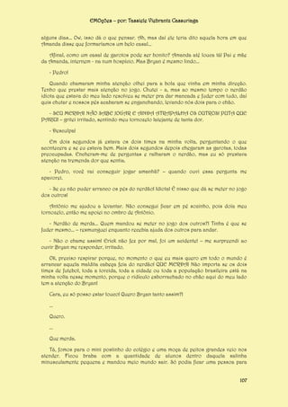 EMOções – por: Tassiele Viebrantz Cassuriaga
alguns dias... Ow, isso dá o que pensar. Ah, mas daí ele teria dito aquela hora em que
Amanda disse que formaríamos um belo casal...
Afinal, como um casal de garotos pode ser bonito? Amanda até louca tá! Pai e mãe
da Amanda, internem - na num hospício. Mas Bryan é mesmo lindo...
- Pedro!
Quando chamaram minha atenção olhei para a bola que vinha em minha direção.
Tenho que prestar mais atenção no jogo. Chutei - a, mas ao mesmo tempo o nerdão
idiota que estava do meu lado resolveu se meter pra dar mancada e fuder com tudo, daí
quis chutar e nossos pés acabaram se enganchando, levando nós dois para o chão.
- SEU MERDA! NÃO SABE JOGAR E AINDA ATRAPALHA OS OUTROS! PUTA QUE
PARIU! – gritei irritado, sentindo meu tornozelo latejante de tanta dor.
- Desculpa!
Em dois segundos já estava os dois times na minha volta, perguntando o que
acontecera e se eu estava bem. Mais dois segundos depois chegaram as garotas, todas
preocupadas. Encheram-me de perguntas e ralharam o nerdão, mas eu só prestava
atenção na tremenda dor que sentia.
- Pedro, você vai conseguir jogar amanhã? – quando ouvi essa pergunta me
apavorei.
- Se eu não puder arranco os pés do nerdão! Idiota! É nisso que dá se meter no jogo
dos outros!
Antônio me ajudou a levantar. Não consegui ficar em pé sozinho, pois doía meu
tornozelo, então me apoiei no ombro de Antônio.
- Nerdão de merda... Quem mandou se meter no jogo dos outros?! Tinha é que se
fuder mesmo... – resmunguei enquanto recebia ajuda dos outros para andar.
- Não o chame assim! Erick não fez por mal, foi um acidente! – me surpreendi ao
ouvir Bryan me responder, irritado.
Ok, preciso respirar porque, no momento o que eu mais quero em todo o mundo é
arrancar aquela maldita cabeça feia do nerdão! QUE MERDA! Não importa se os dois
times de futebol, toda a torcida, toda a cidade ou toda a população brasileira está na
minha volta nesse momento, porque o ridículo esborrachado no chão aqui do meu lado
tem a atenção do Bryan!
Cara, eu só posso estar louco! Quero Bryan tanto assim?!
...
Quero.
...
Que merda.
Tá, fomos para o mini postinho do colégio e uma moça de peitos grandes veio nos
atender. Ficou braba com a quantidade de alunos dentro daquela salinha
minusculamente pequena e mandou meio mundo sair. Só podia ficar uma pessoa para
107

 