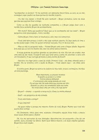 EMOções – por: Tassiele Viebrantz Cassuriaga
“acompanhar os feridos”. Tô me sentindo um deficiente físico! Cara, eu juro, se eu não
conseguir jogar quebro as duas pernas do merdão nojento.
- Eu não vou deixar o Erick! De jeito nenhum! – Bryan protestou, junto de duas
garotas que queriam ficar comigo.
Como eu não fiz questão de nenhuma companhia e o Bryan exigiu ficar com o
nerdão ficou somente Bryan de acompanhante.
- Dói muito? Acha que quebrou? Quer que eu te acompanhe até tua casa? – Bryan
perguntou todo preocupado... Com o nerdão.
- Calma Bryan. Estou bem, só machucou e dói, mas vou sobreviver.
- Você está bem porque é inútil e não joga nenhum esporte. Eu faço parte do time e
se não puder jogar o time vai querer arrancar sua pele. Vou rir da sua cara.
- Mas eu não te perguntei nada. – Nossa! Bryan está com a língua afiada. Segundo
fora dele que eu levo no mesmo dia, isso vai entrar para a história.
A moça gostosa de peitões grandes se aproximou de nós. Ela tem um corpão, mas
uma cara de dar medo. Cruzes! O cara que levar para a cama irá esconder a cara com
um travesseiro. E que verruga grotesca é essa encima da boca?!
- Garotos, vou ligar para a casa de vocês. Primeiro você – ela disse olhando para o
nerdão. Ele se levantou com a ajuda de Bryan. – Você espera aqui – ela disse para
Bryan.
A contra gosto, Bryan se sentou na cadeira ao meu lado, cruzou os braços e mordeu
um dos piercings.
Mais importante, eu preciso mostrar
O quanto eu posso ir e voltar
Outros planos falharam
E colocaram uma carga pesada em você
Eu sei que não há nada mais que precisa ser dito
Quando eu estou me arrastando pela sua cama
Ao invés disso olhe em volta e me veja partir
- Bryan? – chamei - o quando a moça se foi. Essa é a minha chance!
- Quê? – ele perguntou de má vontade.
- Você está brabo comigo?
- O que importa?
- Se quero saber é porque me importo. Gosto de você, Bryan. Mesmo que você não
queira ficar comigo.
Ele finalmente olhou para mim, surpreso. Entreabriu aquela boca linda e piscou
duas vezes. Ponto para o Pedro!
Ok, vou me aproveitar de sua distração. Aproximei-me um pouquinho e lhe dei um
selinho. Leve encostar de lábios. Senti seus lábios macios e as duas argolas geladas.
Bryan ficou sem reação.
...
108

 