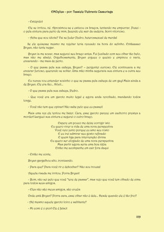EMOções – por: Tassiele Viebrantz Cassuriaga
- Estúpido!
Ele se irritou, né. Aproximou-se e esticou os braços, tentando me empurrar. Puxei o pela cintura para perto de mim, fazendo ele sair da cadeira. Sorri vitorioso.
- Acha que sou idiota? Vai se fuder Pedro, heterossexual de merda!
Se ele quisesse mesmo me rejeitar teria recuado na hora do selinho. Entãaaaao
Bryan, não tente negar.
Bryan ia me socar, mas segurei seu braço antes. Fui fuzilado com seu olhar tão belo,
mas não me abalei. Orgulhosamente, Bryan ergueu o queixo e empinou o nariz,
encarando - me mais de perto.
- O que passa pela sua cabeça, Bryan? – perguntei curioso. Ele continuava a me
encarar furioso, querendo se soltar. Uma mão minha segurava sua cintura e a outra seu
braço.
Eu nunca vou entender sozinho o que se passa pela cabeça de um gay! Mais ainda a
de Bryan. Ele era tão... Dócil...
- O que passa pela sua cabeça, Pedro.
- Que você era um garoto muito legal e agora anda revoltado, mandando todos
longe.
- Você não tem que opinar! Não sabe pelo que eu passei!
Mais uma vez ele tentou me bater. Cara, esse garoto parece um cachorro prestes a
morder! Larguei sua cintura e segurei o outro braço.
Espere um pouco me deixe corrigir isto
Eu quero viver a vida de uma nova perspectiva
Você veio junto porque eu amo seu rosto
E eu irei admirar seu gosto refinado
E quem liga para intervenção divina
Eu quero ser elogiado de uma nova perspectiva
Mas partir agora seria uma boa idéia
Então me acompanhe em cair fora daqui
- Então me conte.
Bryan gargalhou alto, ironizando.
- Para que? Para você rir e debochar? Não sou trouxa!
Aquela risada me irritou. Porra Bryan!
- Bom, não sei pelo que você “teve de passar”, mas vejo que você tem olhado de cima
para todos seus amigos.
- Eles não são meus amigos, são cruéis
Onde está Bryan? Porra cara, esse olhar não é dele... Desde quando ele é tão frio?
- Até mesmo aquele garoto loiro e saltitante?
- Mi comi é o pior! Ele é falso!
109

 